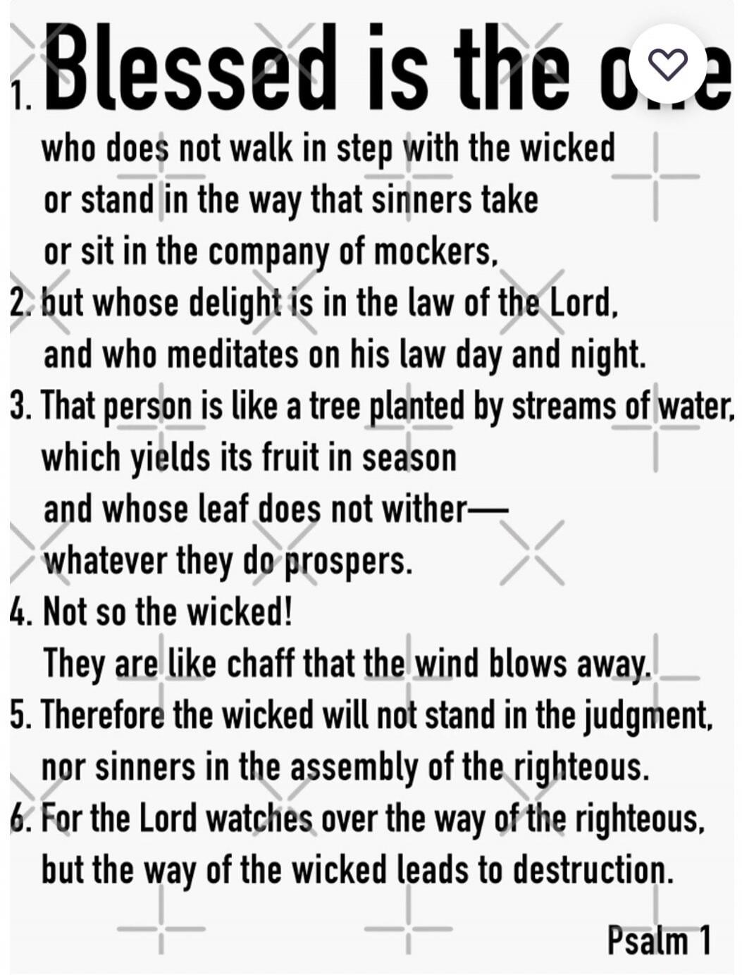 1. Blessed is the one who does not walk in step with the wicked or stand in the way that sinners take or sit in the company of mockers, 2. but whose delight is in the law of the Lord, and who meditates on his law day and night. 3. That person is like a tree planted by streams of water, which yields its fruit in season and whose leaf does not wither
