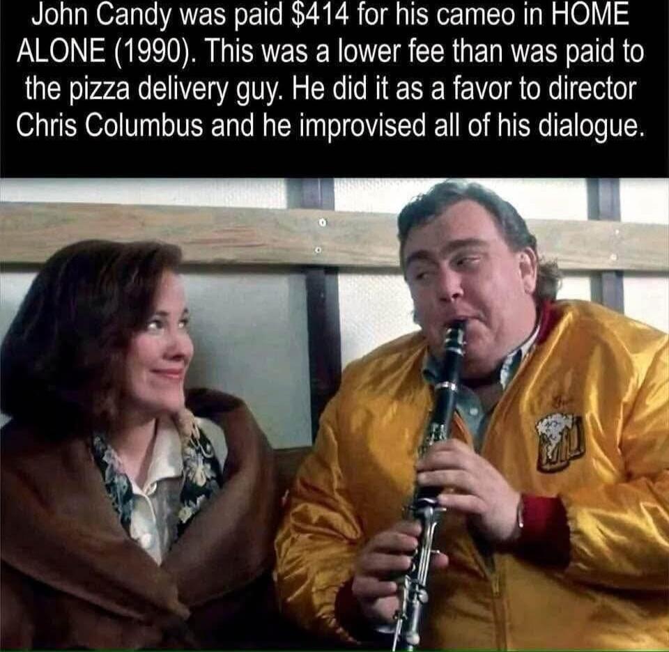 John Candy was paid $414 for his cameo in HOME ALONE (1990). This was a lower fee than was paid to the pizza delivery guy. He did it as a favor to director Chris Columbus and he improvised all of his dialogue.