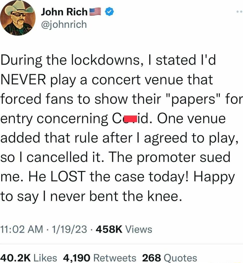 John Rich johnrich During the lockdowns stated Id NEVER play a concert venue that forced fans to show their papers for entry concerning Cemid One venue added that rule after agreed to play so cancelled it The promoter sued me He LOST the case today Happy to say never bent the knee 1102 AM 11923 458K Views 402K Likes 4190 Retweets 268 Quotes