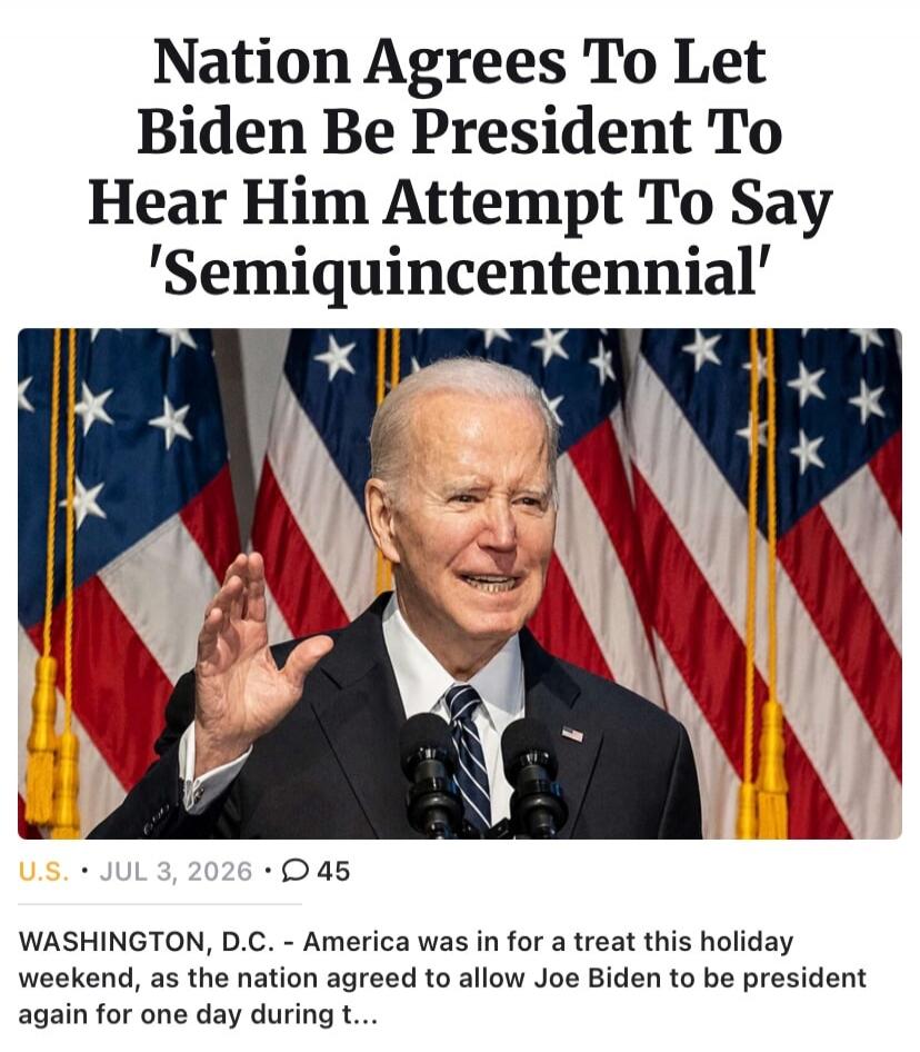 Nation Agrees To Let Biden Be President To Hear Him Attempt To Say 'Semiquincentennial' WASHINGTON, D.C. - America was in for a treat this holiday weekend, as the nation agreed to allow Joe Biden to be president again for one day during t...