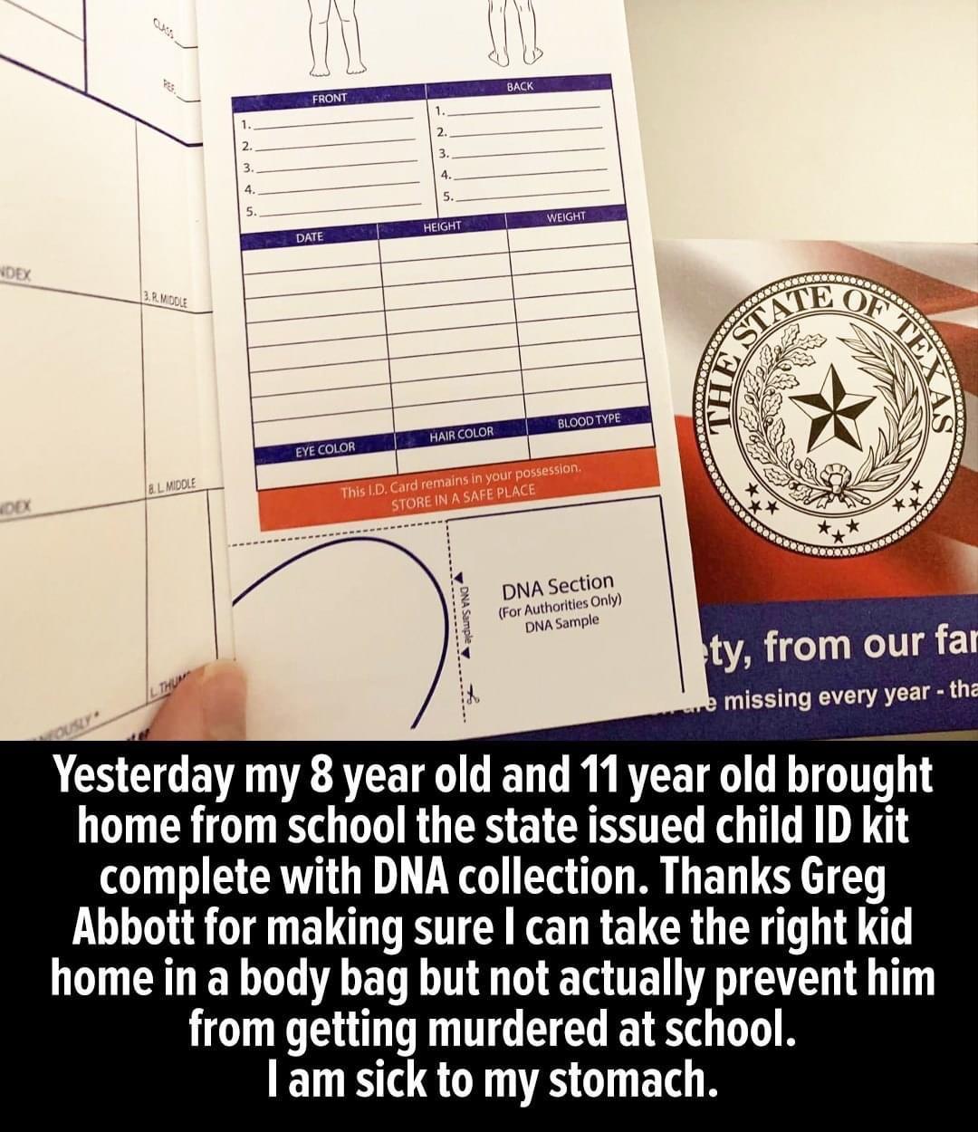 ty from our fa missing every yar Yesterday my 8 year old and 11 year old brought home from school the state issued child ID kit complete with DNA collection Thanks Greg Abbott for making sure can take the right kid N ER T BRI T RGN T from getting murdered at school am sick to my stomach
