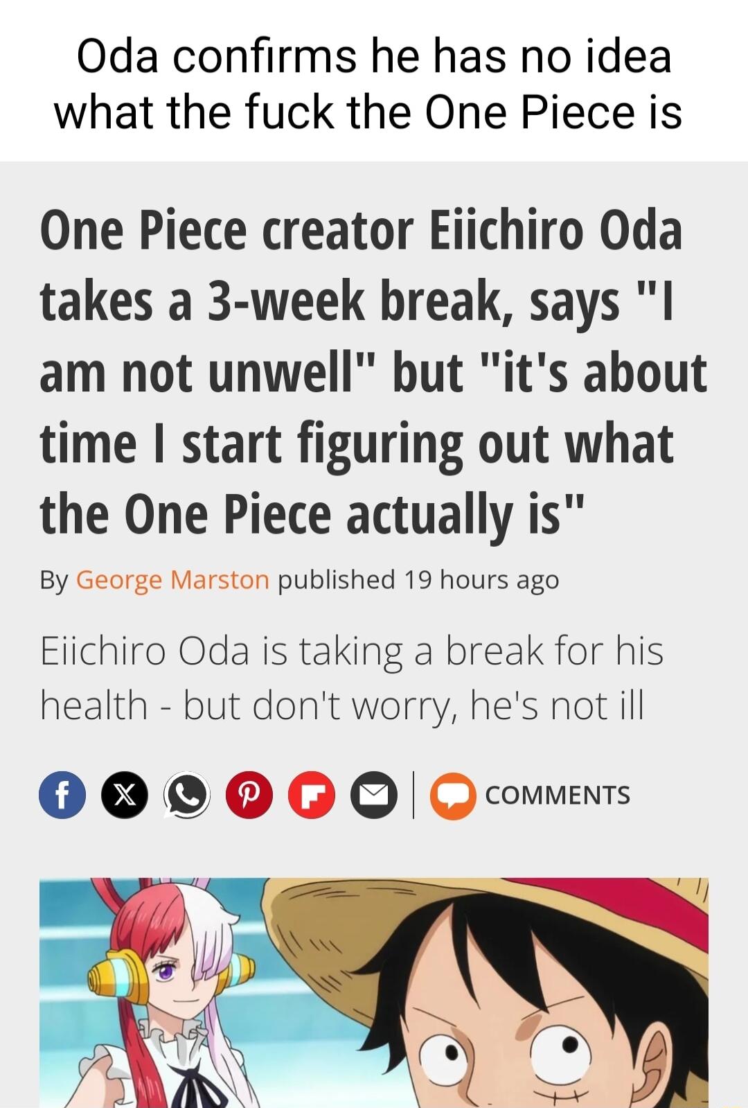 Oda confirms he has no idea what the fuck the One Piece is One Piece creator Eiichiro Oda takes a 3 week break says I am not unwell but its about time start figuring out what the One Piece actually is By George Marston published 19 hours ago Eiichiro Oda is taking a break for his health but dont worry hes not ill OO OB Q Q couments