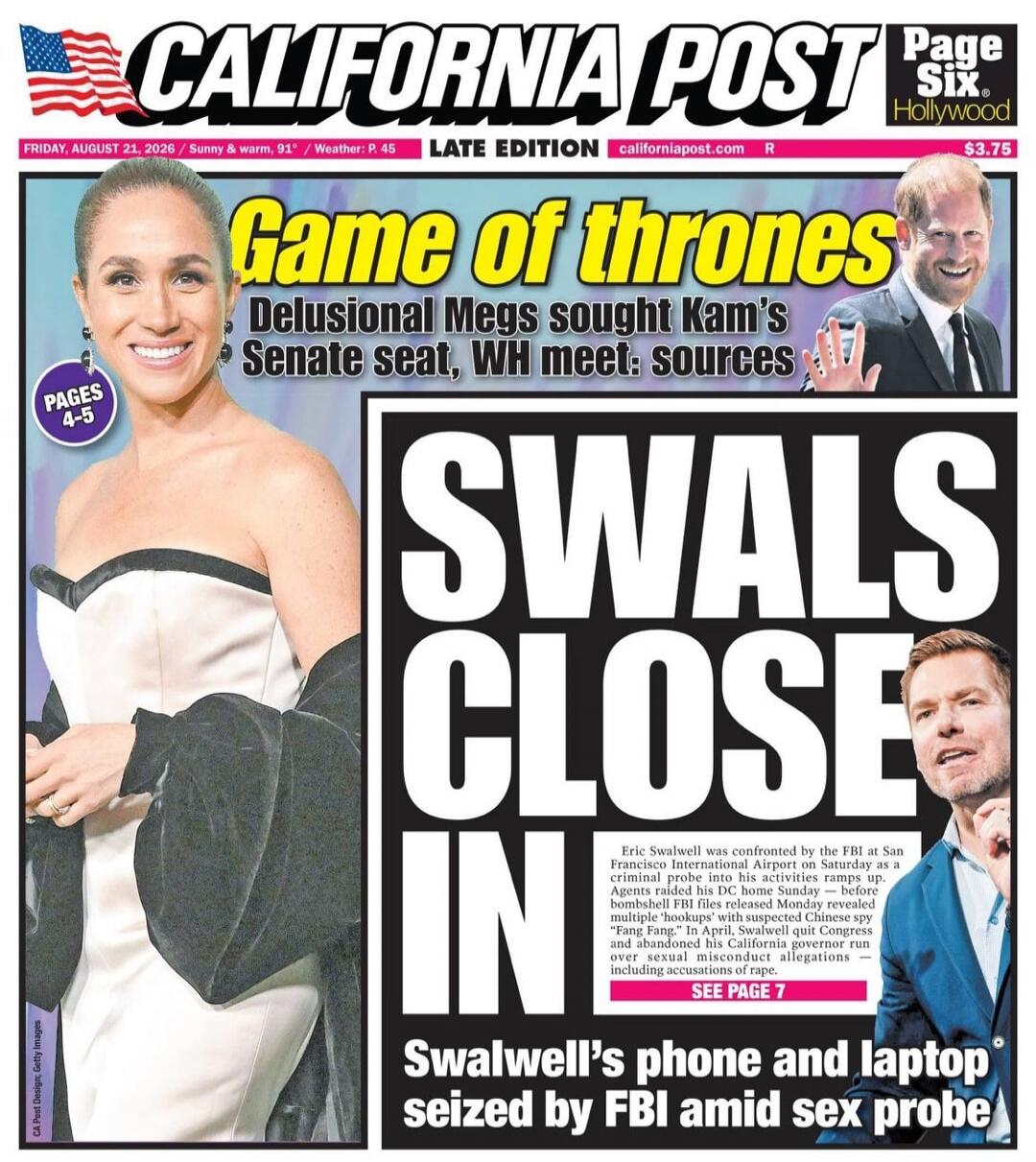CALIFORNIA POST Page Six Hollywood FRIDAY, AUGUST 21, 2026 / Sunny & Warm, 91° / Weather: P. 45 LATE EDITION californiapost.com R $3.75 Game of thrones Delusional Megs sought Kam's Senate seat, WH meet: sources PAGES 4-5 SWALS CLOSE IN Eric Swalwell was confronted by the FBI at San Francisco International Airport on Saturday as a criminal probe int
