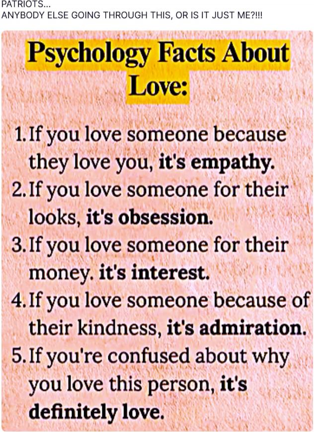 PATRIOTS... ANYBODY ELSE GOING THROUGH THIS, OR IS IT JUST ME?!!!!\n\nPsychology Facts About Love:\n1. If you love someone because they love you, it's empathy.\n2. If you love someone for their looks, it's obsession.\n3. If you love someone for their money, it's interest.\n4. If you love someone because of their kindness, it's admiration.\n5. If yo