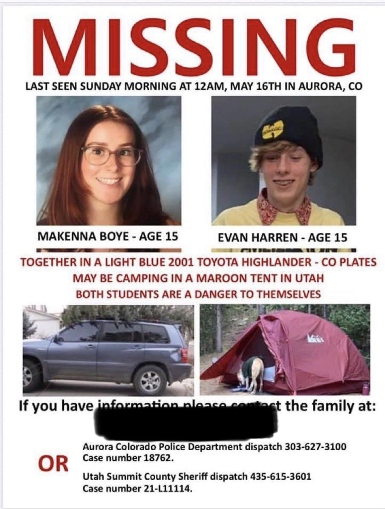 MISSING LAST SEEN SUNDAY MORNING AT 12AM MAY 16TH IN AURORA CO MAKENNA BOYE AGE 15 EVAN HARREN AGE 15 TOGETHER IN A LIGHT BLUE 2001 TOYOTA HIGHLANDER CO PLATES MAY BE CAMPING IN A MAROON TENT IN UTAH BOTH STUDENTS ARE A DANGER TO THEMSELVES If you havej the family at Aurora Colorado Police Department dispatch 303 627 3100 O R Case number 18762 Utah Summit County Sheriff dispatch 435 615 3601 Case 