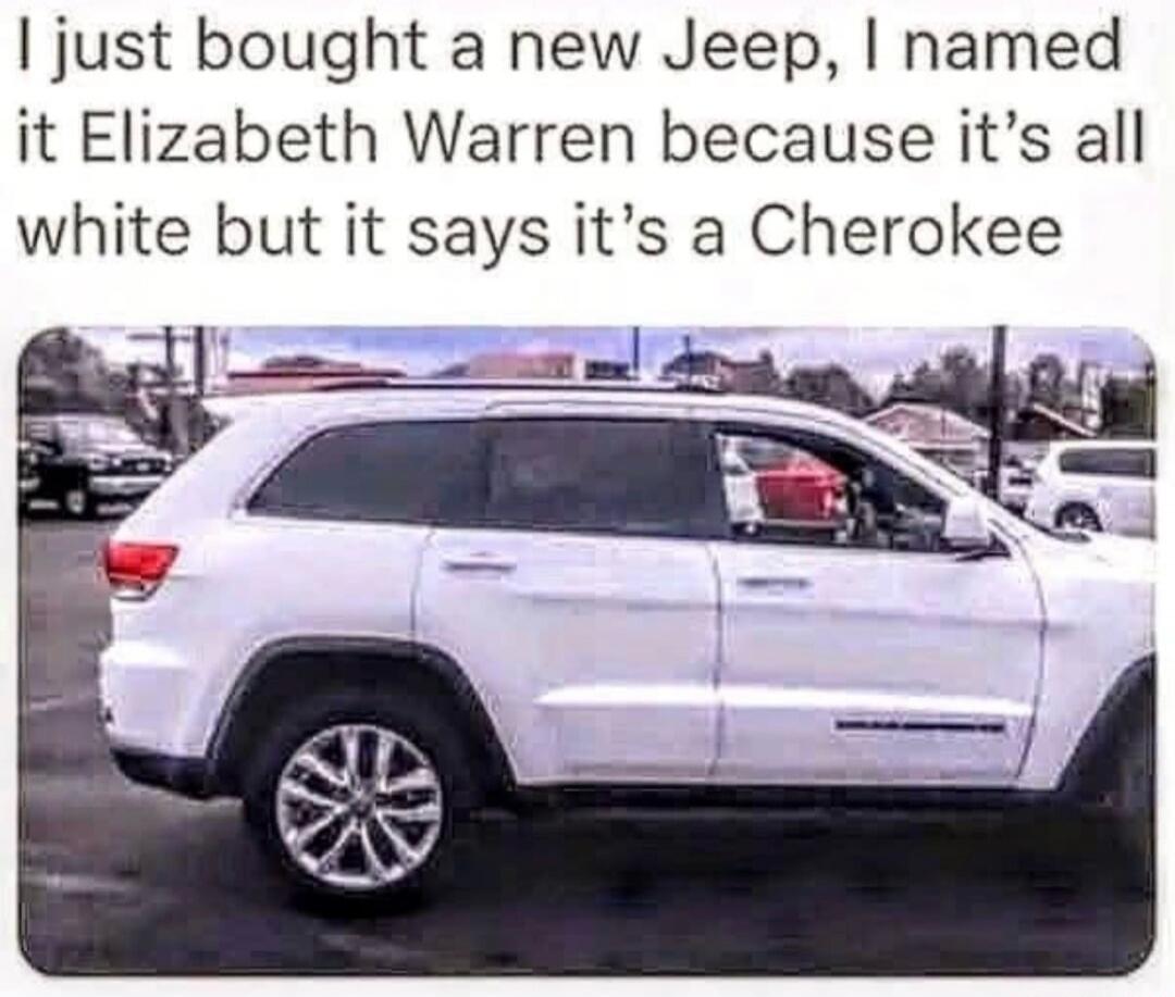 I just bought a new Jeep, I named it Elizabeth Warren because it's all white but it says it's a Cherokee