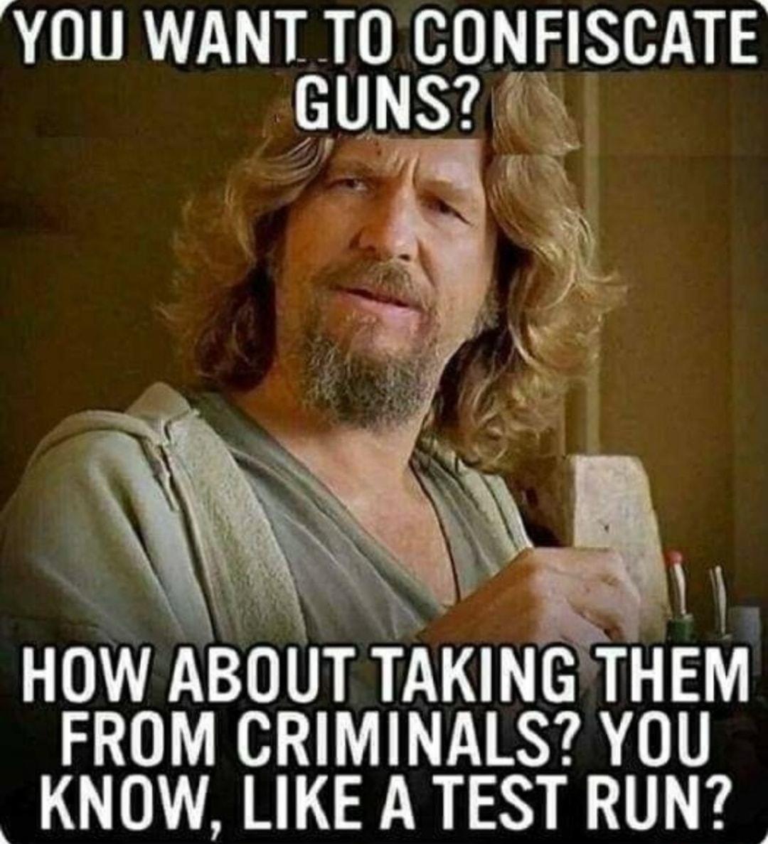 YOU WANT TO CONFISCATE GUNS 1y HOW ABOUT TAKINGTHEM FROM CRIMINALS YOU KNOW LIKE A TEST RUN