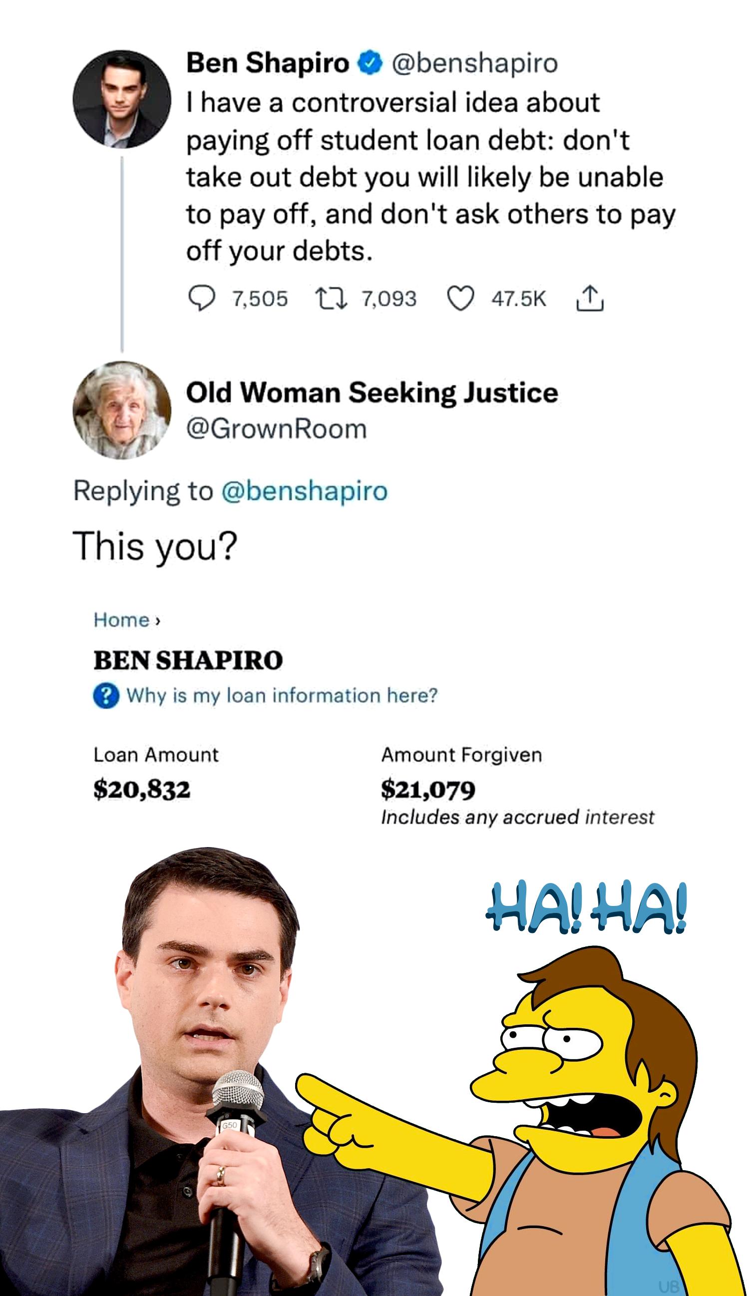 Ben Shapiro benshapiro e have a controversial idea about paying off student loan debt dont take out debt you will likely be unable to pay off and dont ask others to pay off your debts O 7505 T 7083 Q arsk N Old Woman Seeking Justice GrownRoom Replying to benshapiro This you Home BEN SHAPIRO Why s my loan information here Loan Amount Amount Forgiven 20832 21079 Includes any acorued interest HALHA