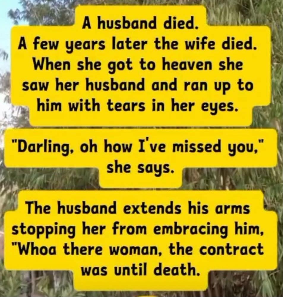 A husband died. A few years later the wife died. When she got to heaven she saw her husband and ran up to him with tears in her eyes. 