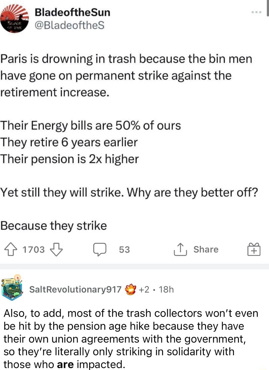 BladeoftheSun BladeoftheS Paris is drowning in trash because the bin men have gone on permanent strike against the retirement increase Their Energy bills are 50 of ours They retire 6 years earlier Their pension is 2x higher Yet still they will strike Why are they better off Because they strike 1703 s3 1 share SaltRevolutionary917 2 18h Also to add most of the trash collectors wont even be hit by t