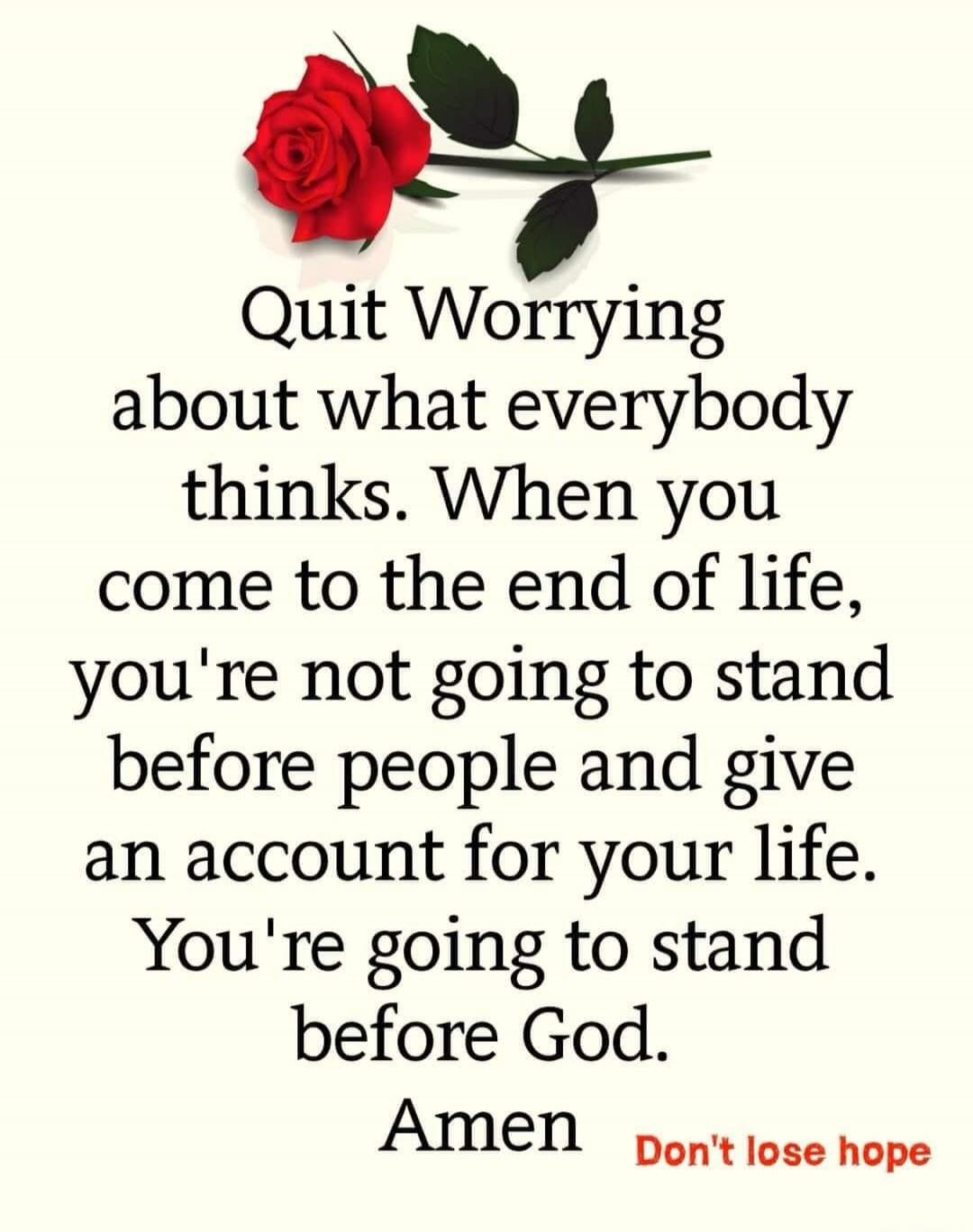 Quit Worrying about what everybody thinks. When you come to the end of life, you're not going to stand before people and give an account for your life. You're going to stand before God. Amen
Don't lose hope