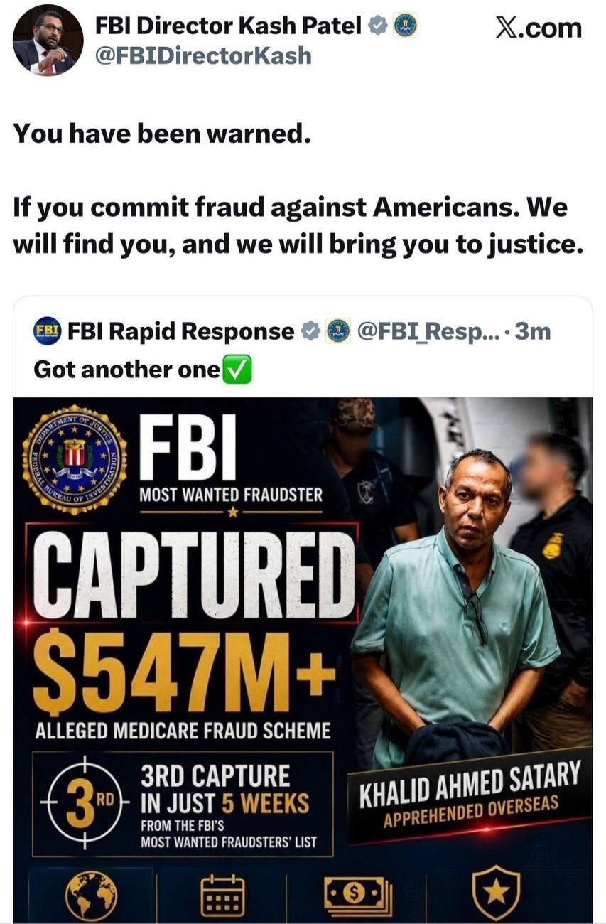 FBI Director Kash Patel @FBIDirectorKash X.com You have been warned. If you commit fraud against Americans. We will find you, and we will bring you to justice. FBI Rapid Response @FBI_Resp... 3m Got another one. FBI MOST WANTED FRAUDSTER CAPTURED $547M+ ALLEGED MEDICARE FRAUD SCHEME. 3RD CAPTURE IN JUST 5 WEEKS FROM THE FBI'S MOST WANTED FRAUDSTERS