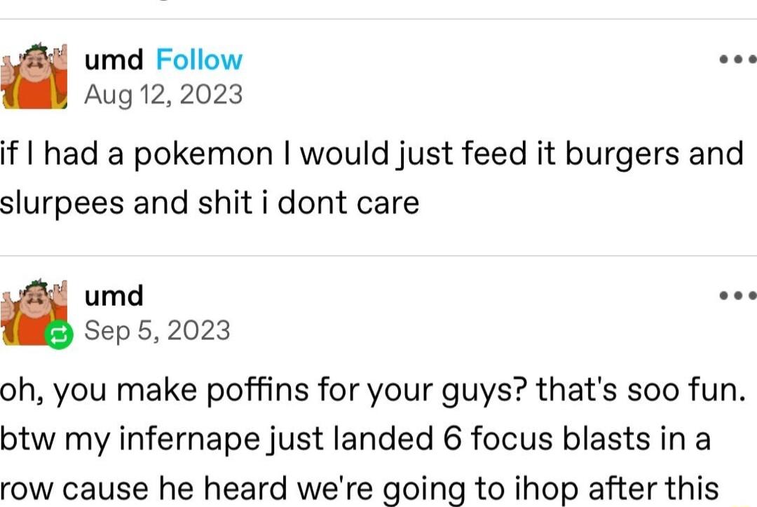 umd Follow Iy Aug 122023 if had a pokemon would just feed it burgers and slurpees and shit i dont care umd Sep52023 oh you make poffins for your guys thats soo fun btw my infernape just landed 6 focus blasts in a row cause he heard were going to ihop after this