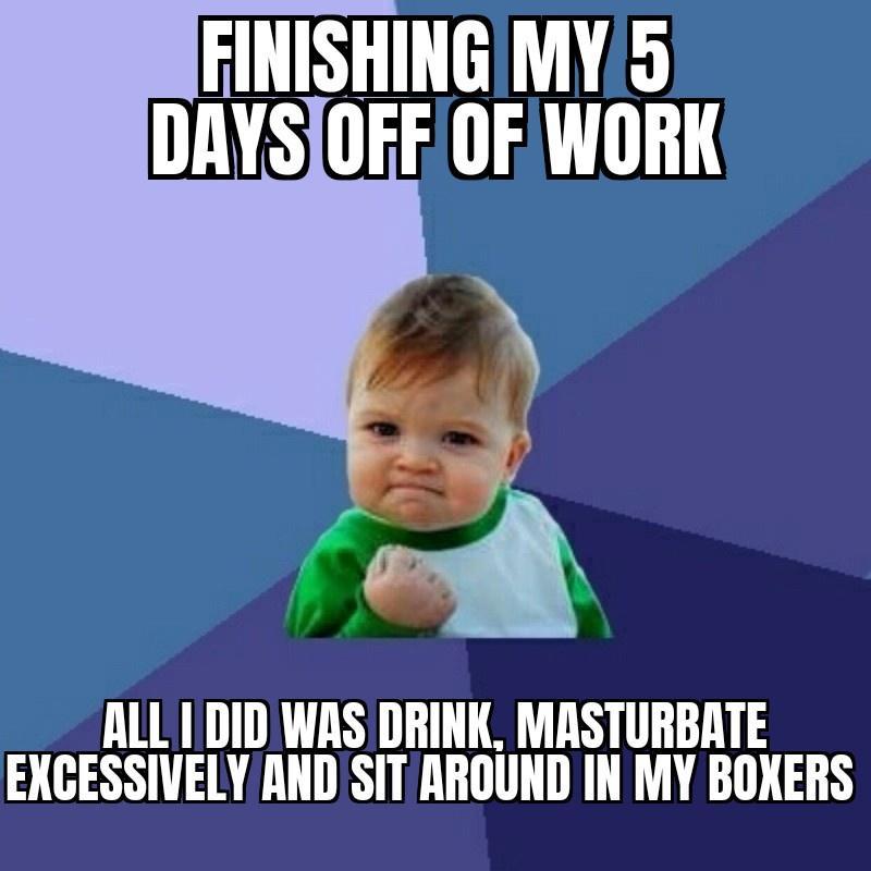FINISHING MY5 DAYSOFF OF WORK ALL IDIDWAS DRINK MASTURBATE EXCESSIVELY ANDSITAROUND IN MY BOXERS