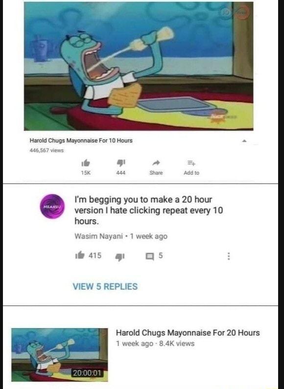 HarokdChgs MayonnaiseFor 10 Hours version hate clicking repeat every 10 Im begging you to make a 20 hour hours im Nayani 1 week ago VIEW 5 REPLIES Harold Chugs Mayonnaise For 20 Hours 1 week ago 84K views