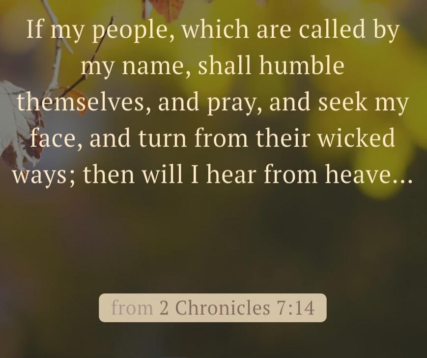 If my people, which are called by my name, shall humble themselves, and pray, and seek my face, and turn from their wicked ways; then will I hear from heaven... from 2 Chronicles 7:14