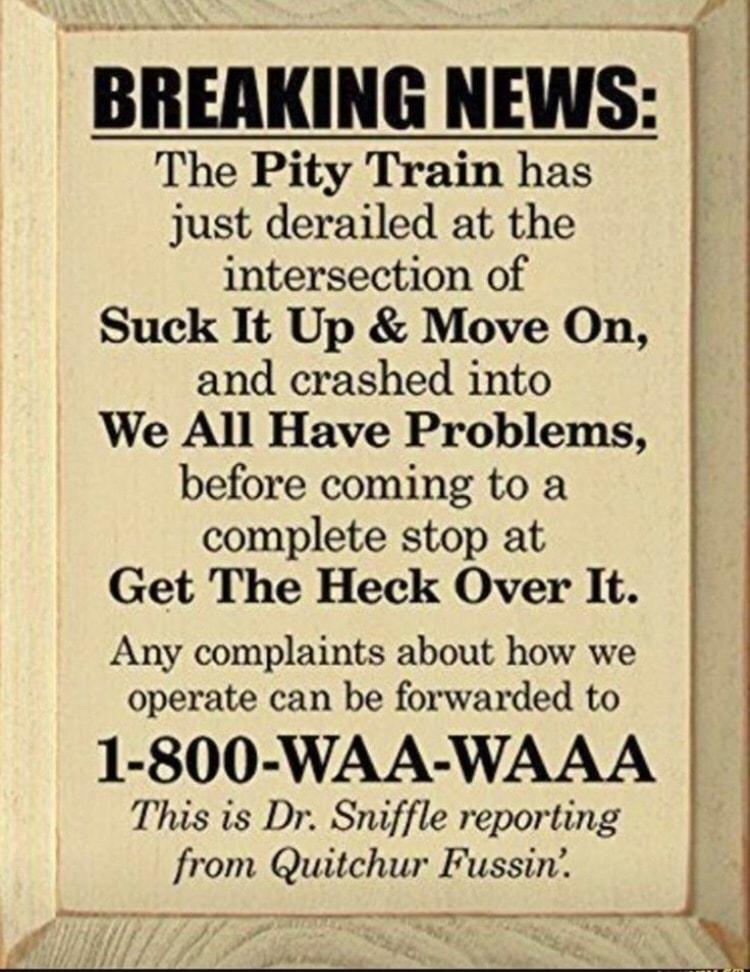 e The Pity Train has just derailed at the intersection of Suck It Up Move On and crashed into We All Have Problems before coming to a complete stop at Get The Heck Over It Any complaints about how we operate can be forwarded to 1 800 WAA WAAA This is Dr Sniffle reporting from Quitchur Fussin