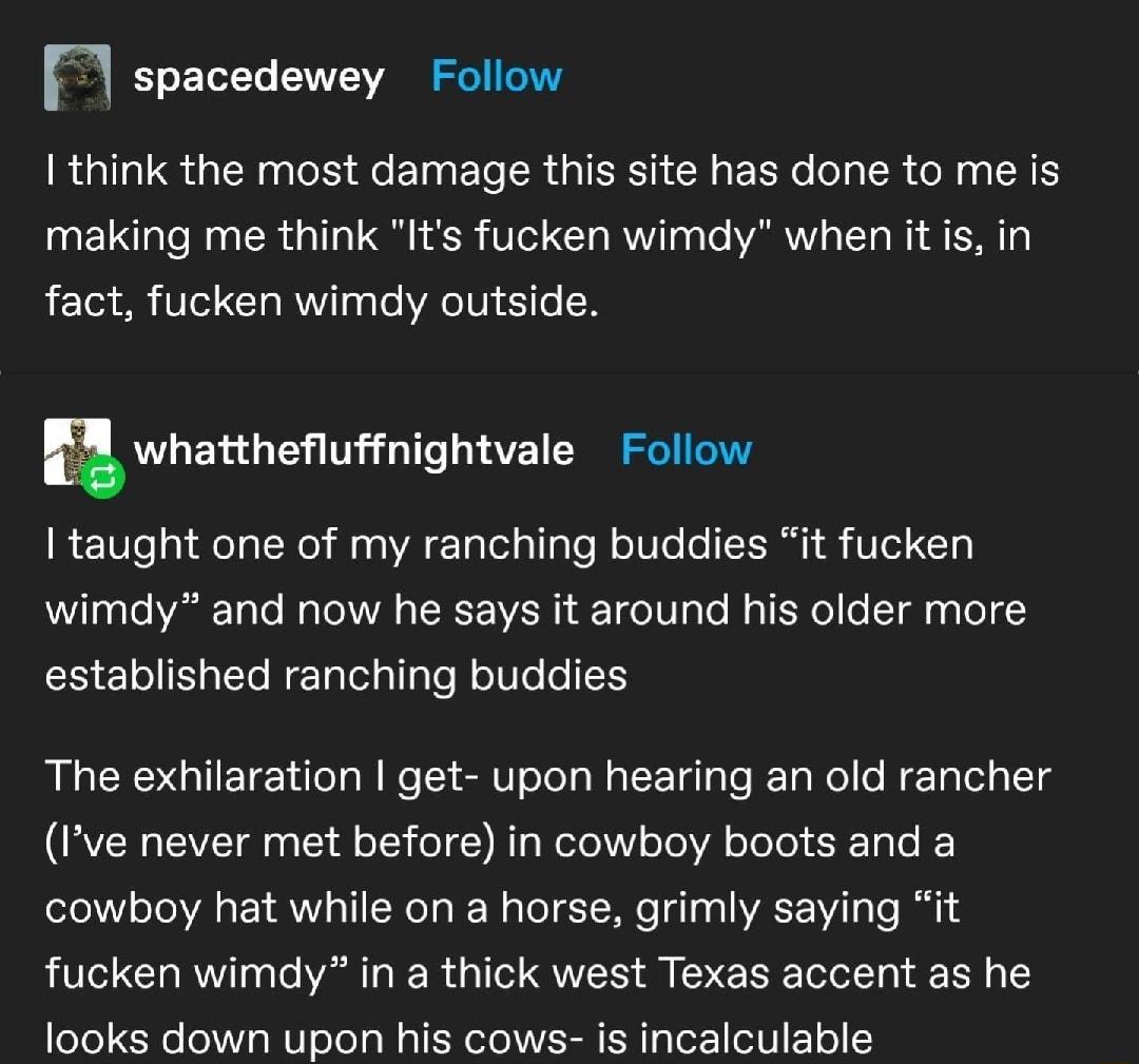 spacedewey Follow RGILIR G PR S EINEL R GIEEN CRERT R ER R LIS making me think Its fucken wimdy when it is in fact fucken wimdy outside whanheuffnightvale Follow I taught one of my ranching buddies it fucken wimdy and now he says it around his older more established ranching buddies The exhilaration get upon hearing an old rancher Ive never met before in cowboy boots and a cowboy hat while on a ho
