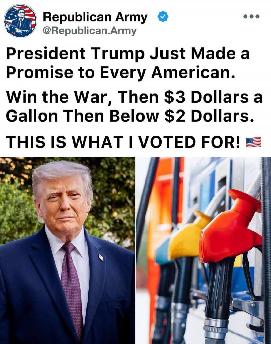 Republican Army @Republican.Army President Trump Just Made a Promise to Every American. Win the War, Then $3 Dollars a Gallon Then Below $2 Dollars. THIS IS WHAT I VOTED FOR! 🇺🇸