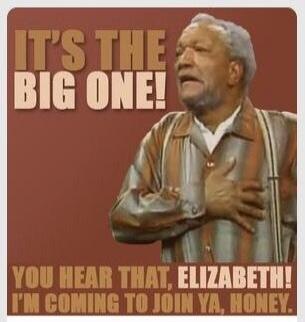 IT'S THE BIG ONE! YOU HEAR THAT, ELIZABETH! I'M COMING TO JOIN YA, HONEY!