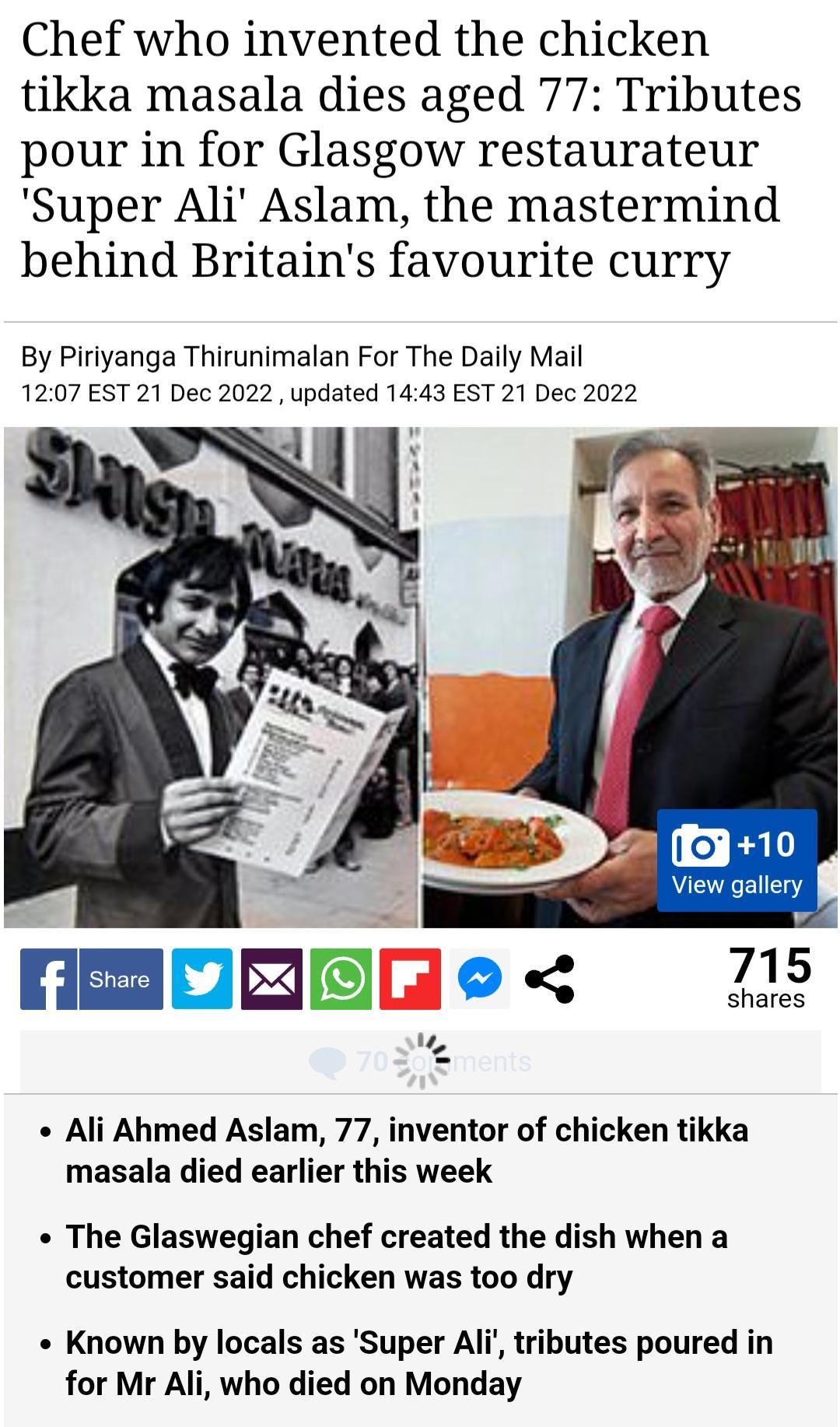 Chef who invented the chicken tikka masala dies aged 77 Tributes pour in for Glasgow restaurateur Super Ali Aslam the mastermind behind Britains favourite curry By Piriyanga Thirunimalan For The Daily Mail 1207 EST 21 Dec 2022 updated 1443 EST 21 Dec 2022 S Ali Ahmed Aslam 77 inventor of chicken tikka masala died earlier this week The Glaswegian chef created the dish when a customer said chicken w