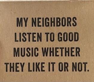 MY NEIGHBORS LISTEN TO GOOD MUSIC WHETHER THEY LIKE IT OR NOT.