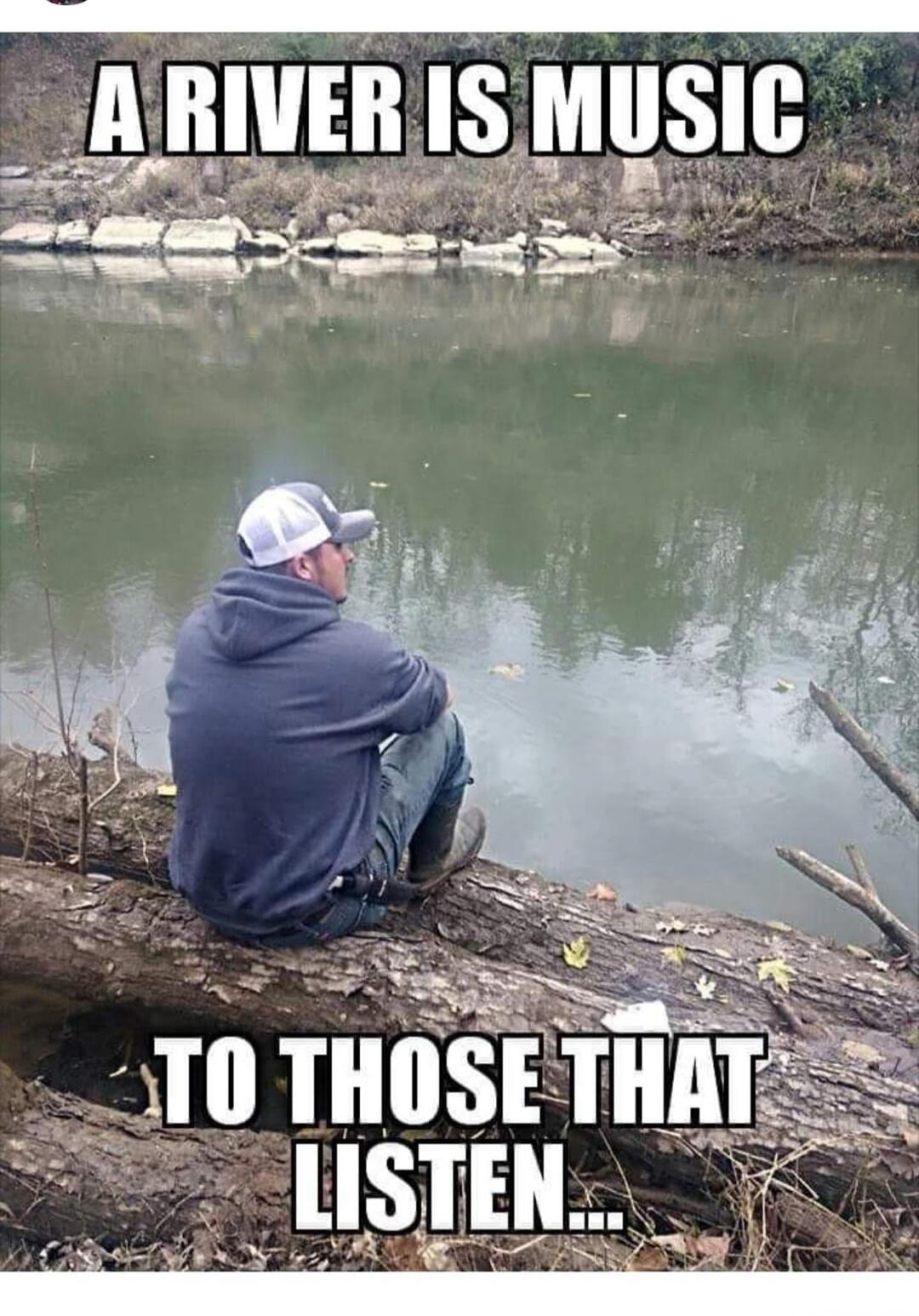 A RIVER IS MUSIC TO THOSE THAT LISTEN...