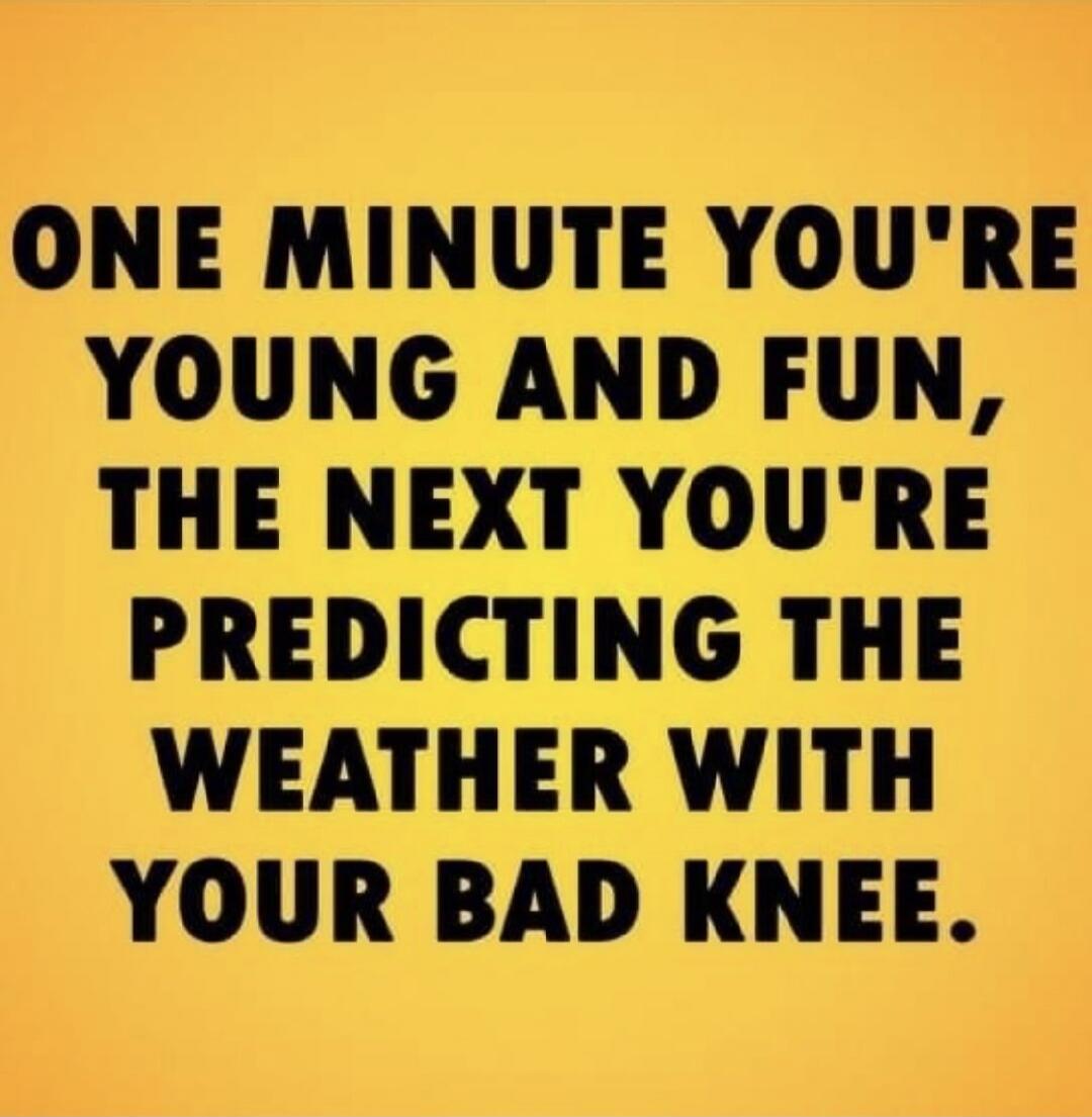 ONE MINUTE YOU'RE YOUNG AND FUN, THE NEXT YOU'RE PREDICTING THE WEATHER WITH YOUR BAD KNEE.