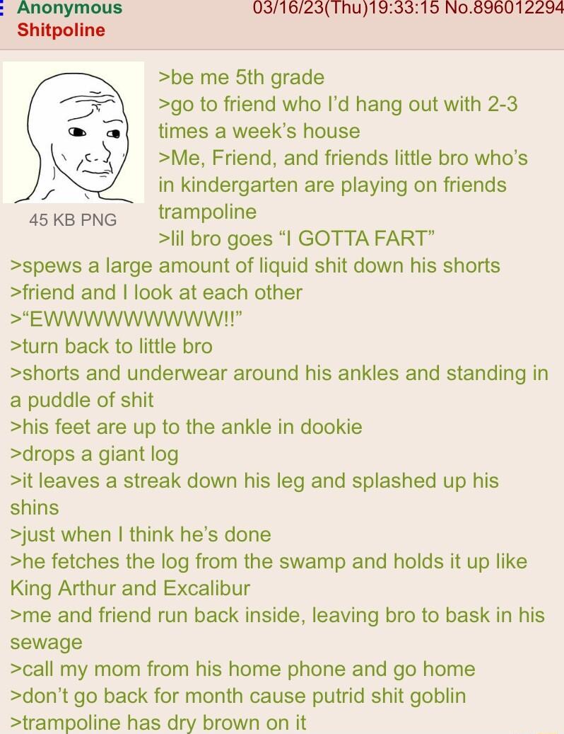031623Thu193315 No896012294 be me 5th grade go to friend who Id hang out with 2 3 times a weeks house Me Friend and friends little bro whos in kindergarten are playing on friends 4skpn trampoline lil bro goes GOTTA FART spews a large amount of liquid shit down his shorts friend and look at each other SEWWWWWWWWWIL turn back to little bro shorts and underwear around his ankles and standing in a pud