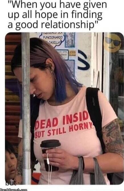 When you have given up all hope in finding a good relationship DEAD INSIDE BUT STILL HORNY