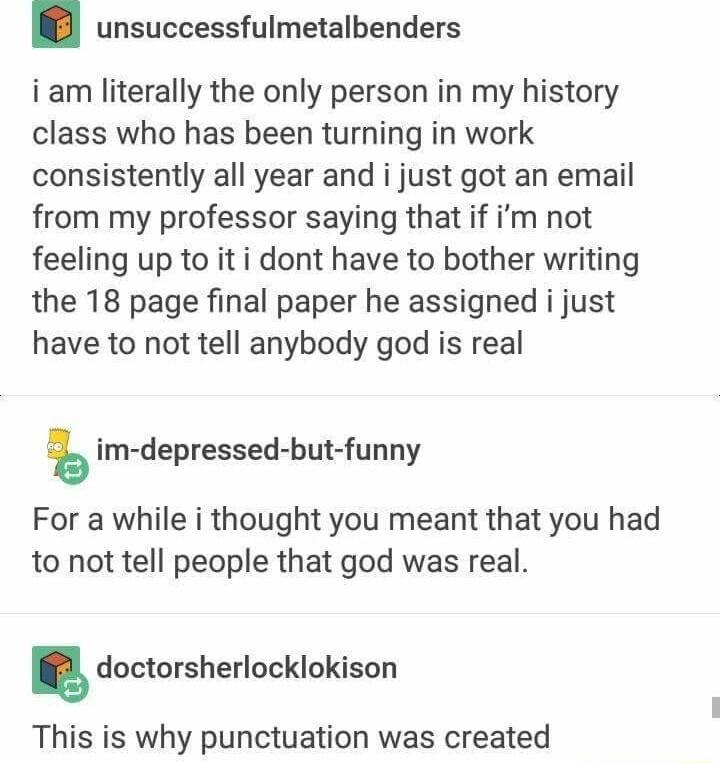 unsuccessfulmetalbenders iam literally the only person in my history class who has been turning in work consistently all year and i just got an email from my professor saying that if im not feeling up to iti dont have to bother writing the 18 page final paper he assigned i just have to not tell anybody god is real im depressed but funny For a while i thought you meant that you had to not tell peop