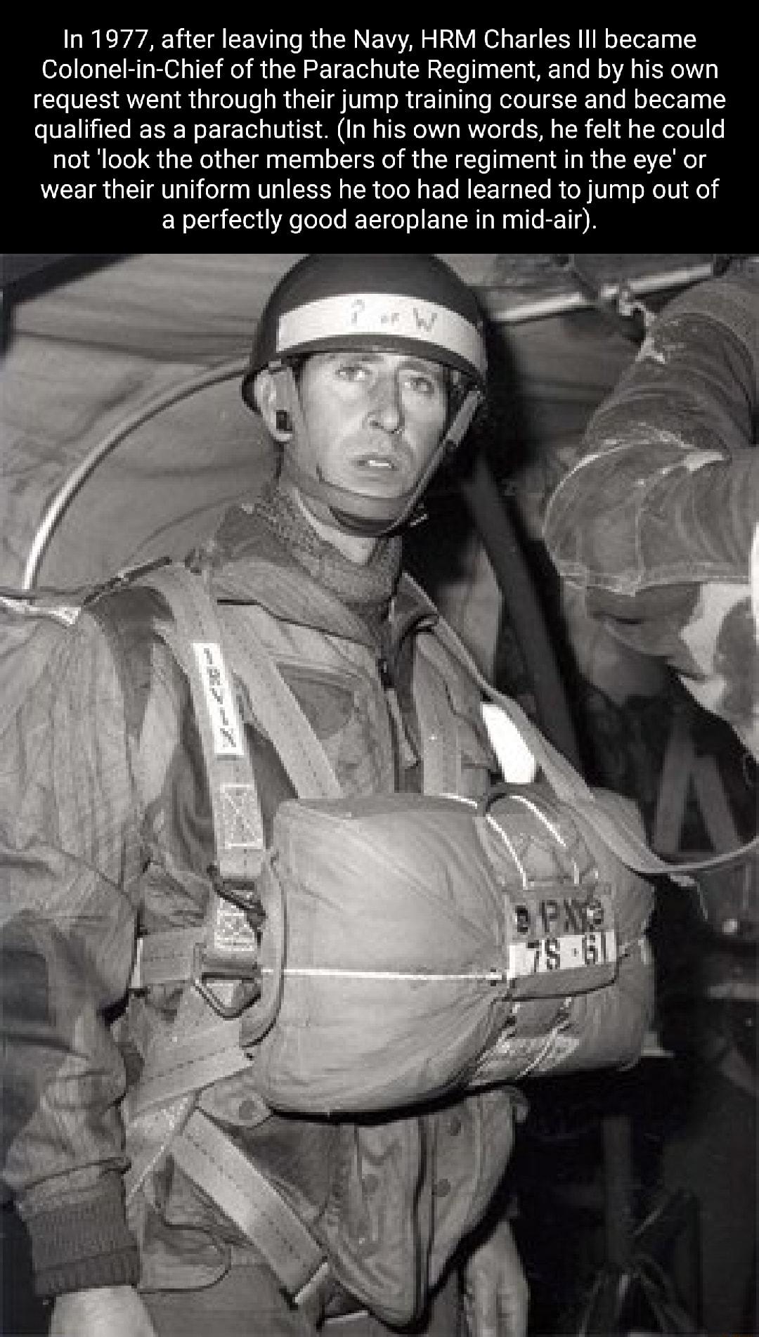 11977 after leaving the Navy HRM Charles lll became Colonekin Chief of the Parachute Regiment and by his own request went through their jump training course and became qualified as a parachutist In his own words he felt he could not look the other members of the regiment in the eye or wear their uniform unless he too had learned to jump out of a perfectly good aeroplane in mid air