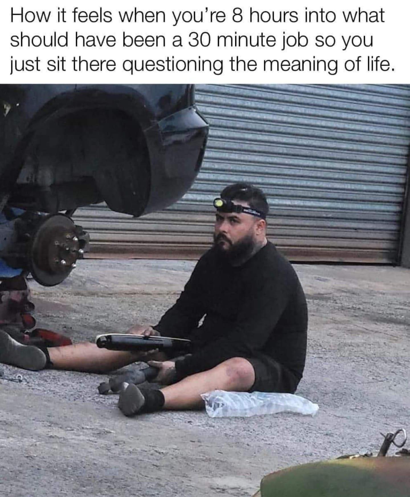 How it feels when youre 8 hours into what should have been a 30 minute job so you just sit there questioning the meaning of life