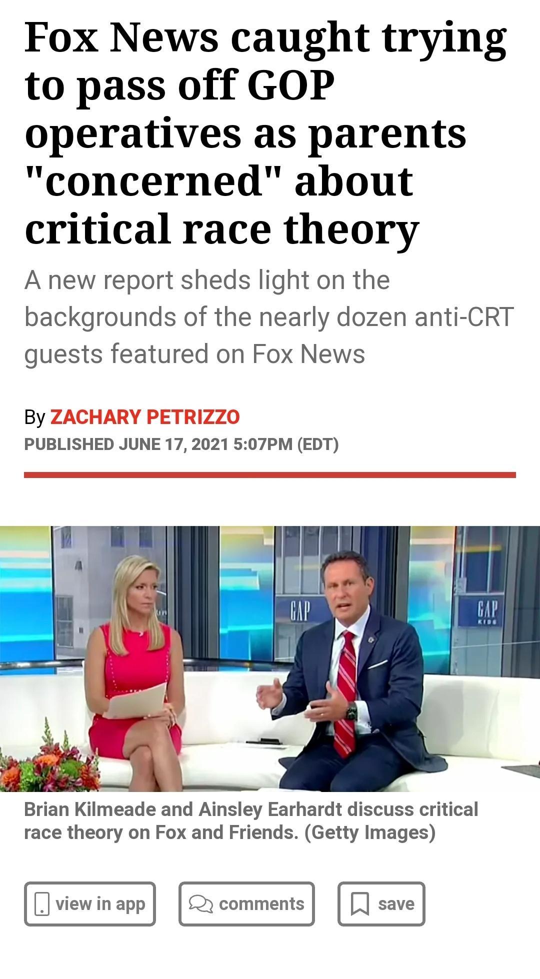 Fox News caught trying to pass off GOP operatives as parents concerned about critical race theory A new report sheds light on the backgrounds of the nearly dozen anti CRT guests featured on Fox News By ZACHARY PETRIZZO PUBLISHED JUNE 17 2021 507PM EDT Brian Kilmeade and Ainsley Earhardt discuss critical race theory on Fox and Friends Getty Images view in app y comments save