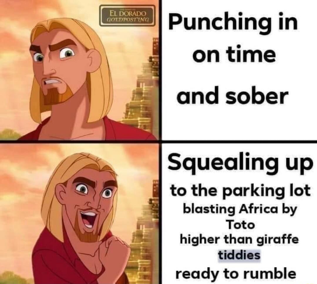 Punching in Squealing up to the parking lot blasting Africa by Toto higher than giraffe tiddies ready to rumble