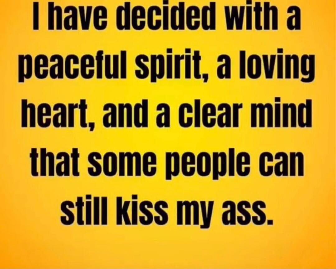I have decided with a peaceful spirit, a loving heart, and a clear mind that some people can still kiss my ass.