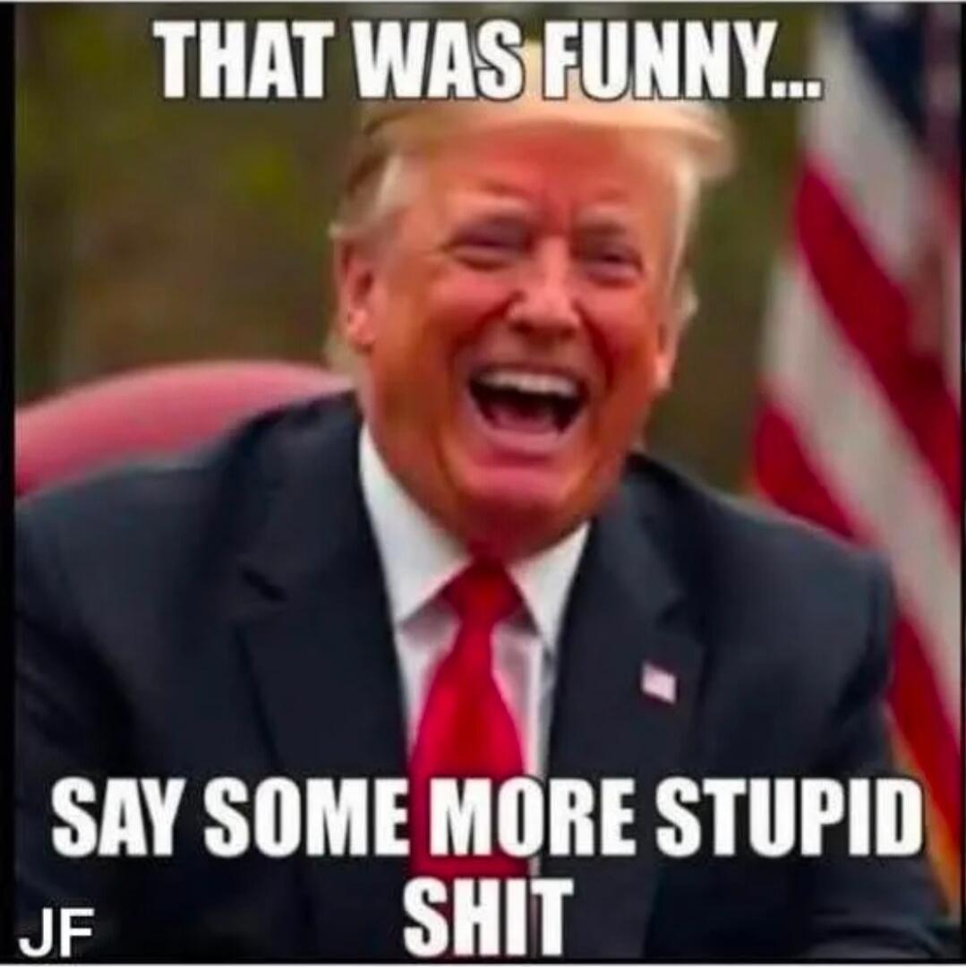 THAT WAS FUNNY... SAY SOME MORE STUPID SHIT