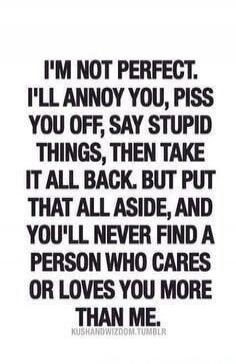 I'M NOT PERFECT. I'LL ANNOY YOU, PISS YOU OFF, SAY STUPID THINGS, THEN TAKE IT ALL BACK. BUT PUT THAT ALL ASIDE, AND YOU'LL NEVER FIND A PERSON WHO CARES OR LOVES YOU MORE THAN ME. KUSHANDWIZDOM.TUMBLR.