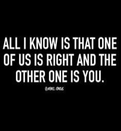 ALL I KNOW IS THAT ONE OF US IS RIGHT AND THE OTHER ONE IS YOU.