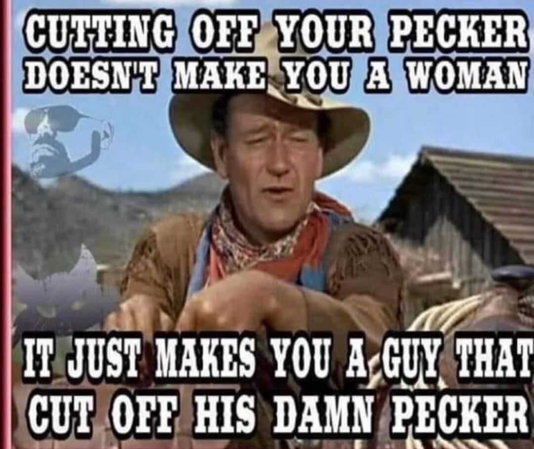 CUTTING OFF YOUR PECKER DOESN'T MAKE YOU A WOMAN IT JUST MAKES YOU A GUY THAT CUT OFF HIS DAMN PECKER