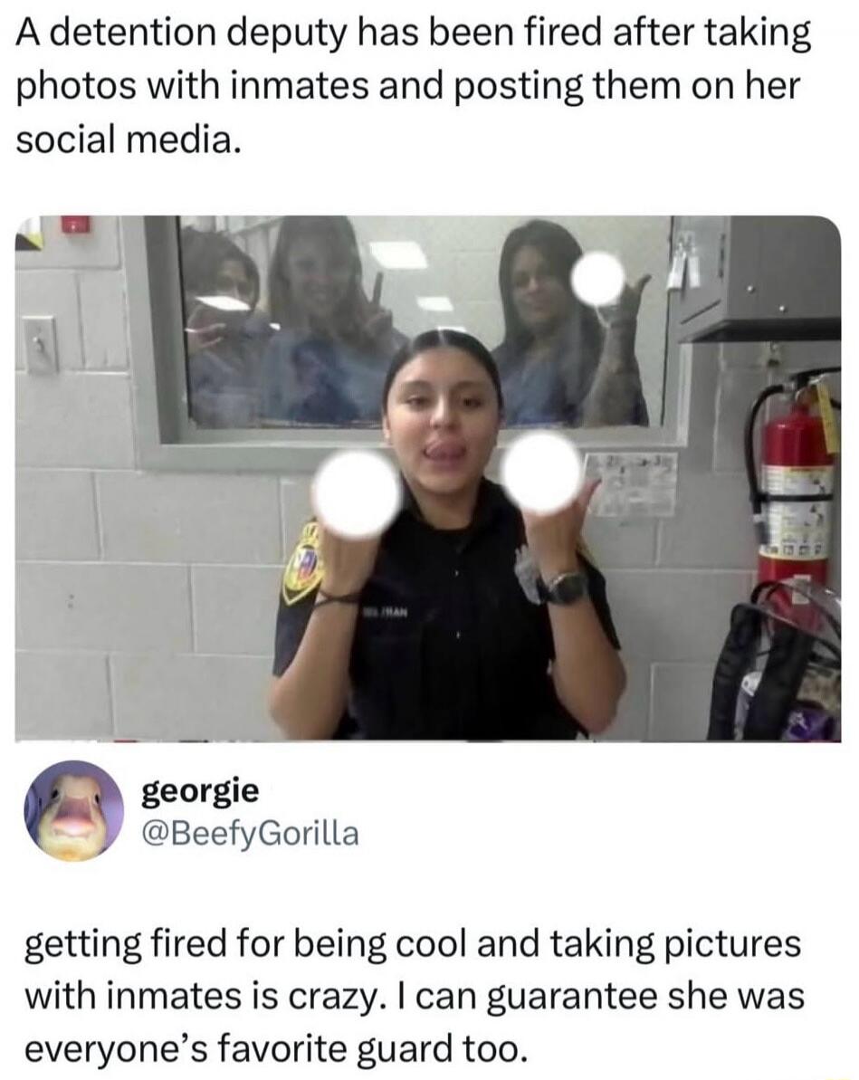 A detention deputy has been fired after taking photos with inmates and posting them on her social media. georgie @BeefyGorilla getting fired for being cool and taking pictures with inmates is crazy. I can guarantee she was everyone's favorite guard too.