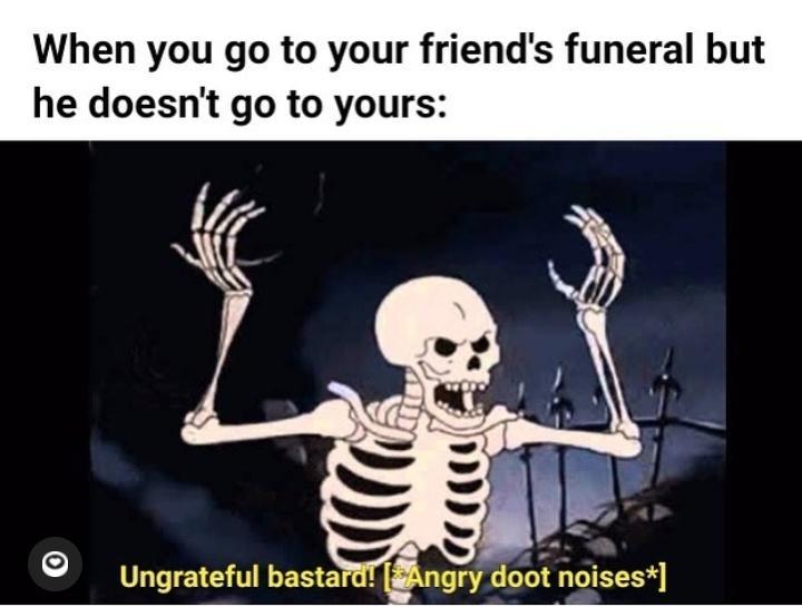 When you go to your friends funeral but he doesnt go to yours iy S Ungrateful bastard ngry doot noises