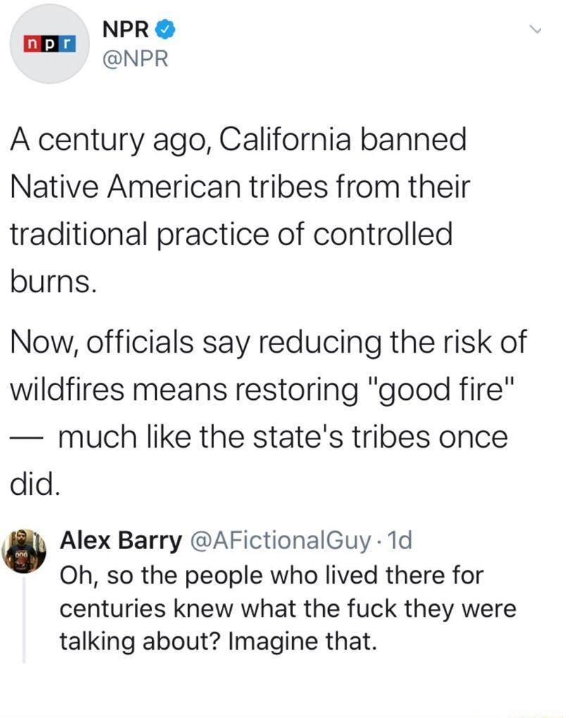 NPR B NPR A century ago California banned Native American tribes from their traditional practice of controlled burns Now officials say reducing the risk of wildfires means restoring good fire much like the states tribes once did Alex Barry AFictionalGuy 1d Oh so the people who lived there for centuries knew what the fuck they were talking about Imagine that