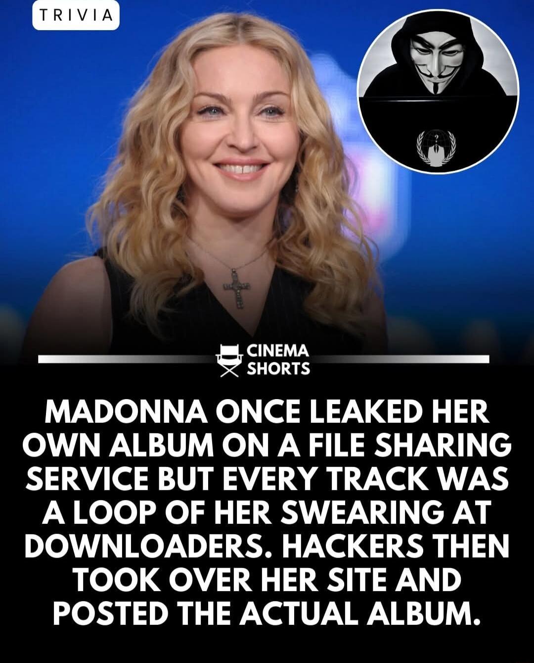 MADONNA ONCE LEAKED HER OWN ALBUM ON A FILE SHARING SERVICE BUT EVERY TRACK WAS A LOOP OF HER SWEARING AT DOWNLOADERS. HACKERS THEN TOOK OVER HER SITE AND POSTED THE ACTUAL ALBUM.
