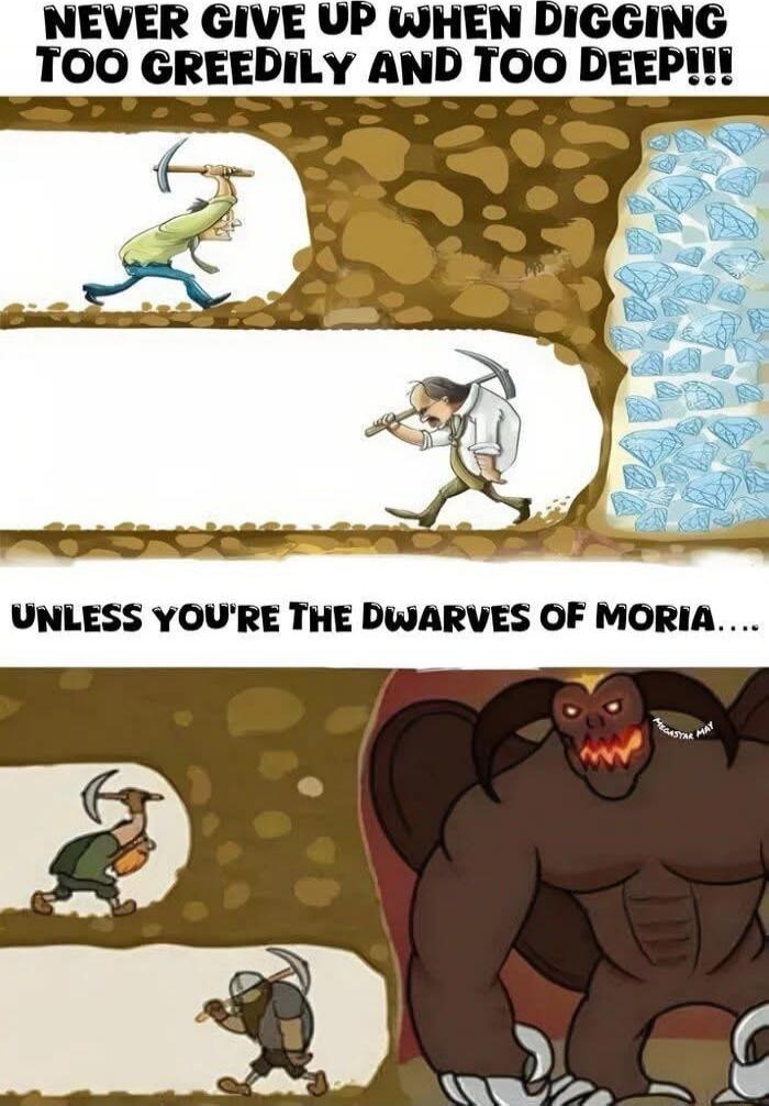 NEVER GIVE UP WHEN DIGGING TOO GREEDILY AND TOO DEEP!!!
UNLESS YOU'RE THE DWARVES OF MORIA.....