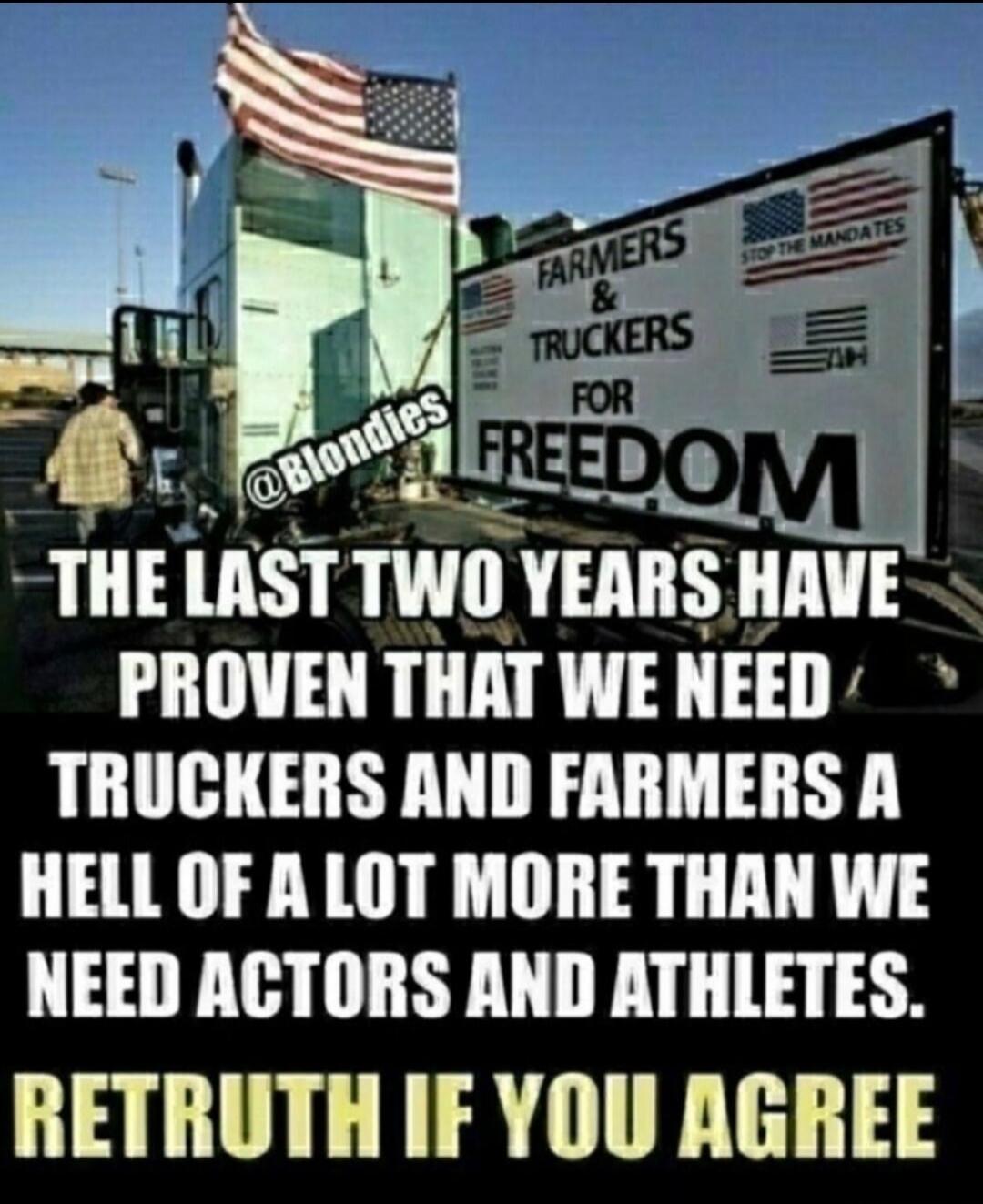 FARMERS & TRUCKERS FOR FREEDOM. STOP THE MANDATES. @Blondies. THE LAST TWO YEARS HAVE PROVEN THAT WE NEED TRUCKERS AND FARMERS A HELL OF A LOT MORE THAN WE NEED ACTORS AND ATHLETES. RETRUTH IF YOU AGREE.