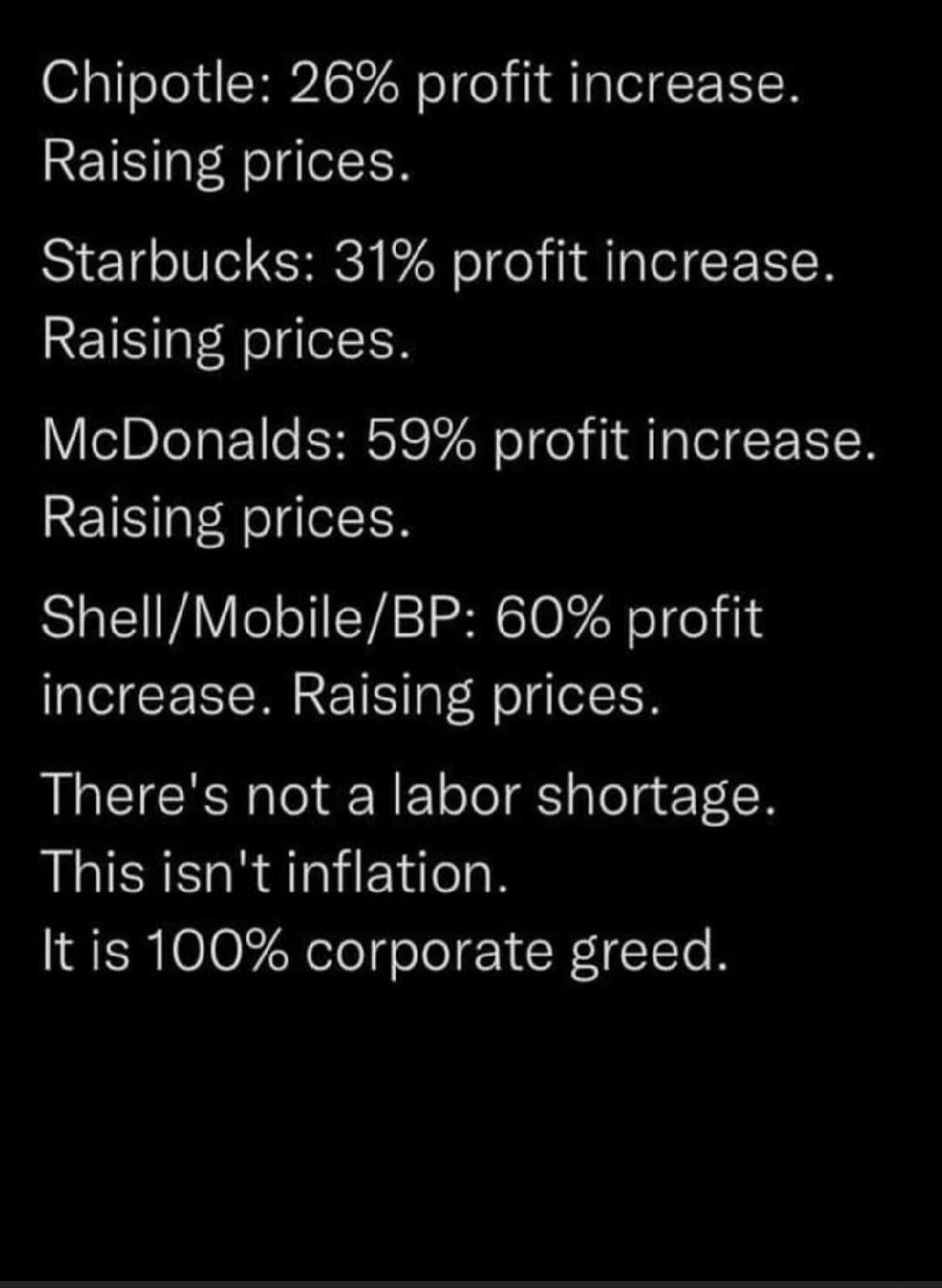 Chipotle: 26% profit increase. Raising prices.\nStarbucks: 31% profit increase. Raising prices.\nMcDonalds: 59% profit increase. Raising prices.\nShell/Mobile/BP: 60% profit increase. Raising prices.\nThere's not a labor shortage. This isn't inflation. It is 100% corporate greed.\nSession ID: 1087862.