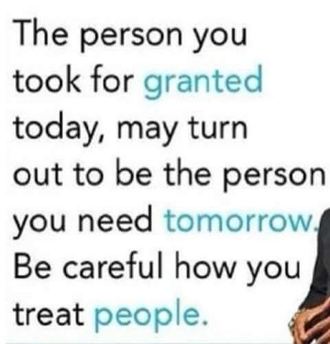 The person you took for granted today, may turn out to be the person you need tomorrow. Be careful how you treat people.