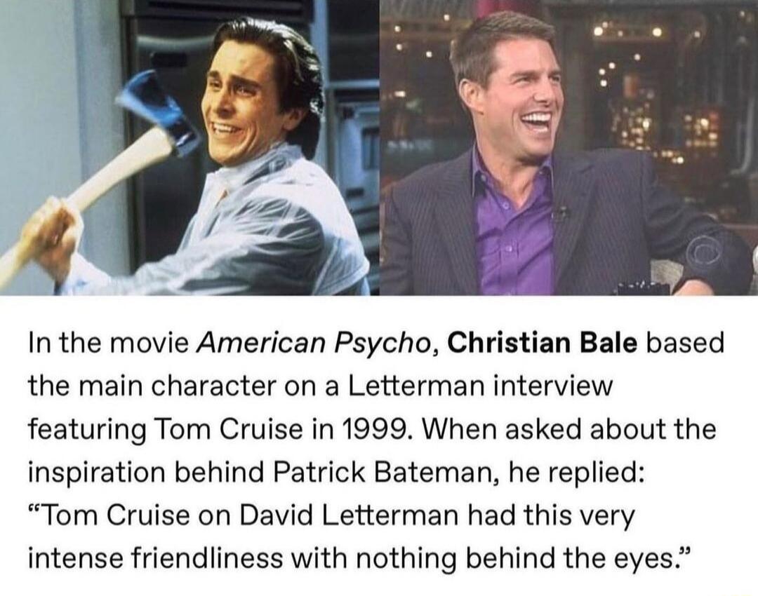 4 In the movie American Psycho Christian Bale based the main character on a Letterman interview featuring Tom Cruise in 1999 When asked about the inspiration behind Patrick Bateman he replied Tom Cruise on David Letterman had this very intense friendliness with nothing behind the eyes