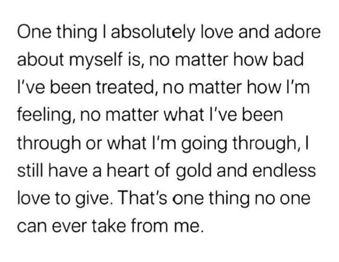 One thing absolutely love and adore about myself is no matter how bad Ive been treated no matter how Im feeling no matter what ve been through or what Im going through still have a heart of gold and endless love to give Thats one thing no one can ever take from me